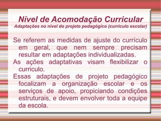 Nível de Acomodação Curricular
Adaptações no nível do projeto pedagógico (curriculo escolar)
Se referem as medidas de ajuste do currículo
em geral, que nem sempre precisam
resultar em adaptações individualizadas.
As ações adaptativas visam flexibilizar o
curriculo.
Essas adaptações de projeto pedagógico
focalizam a organização escolar e os
serviços de apoio, propiciando condições
estruturais, e devem envolver toda a equipe
da escola.
 