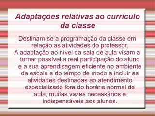 Adaptações relativas ao currículo
da classe
Destinam-se a programação da classe em
relação as atividades do professor.
A adaptação ao nível da sala de aula visam a
tornar possível a real participação do aluno
e a sua aprendizagem eficiente no ambiente
da escola e do tempo de modo a incluir as
atividades destinadas ao atendimento
especializado fora do horário normal de
aula, muitas vezes necessários e
indispensáveis aos alunos.
 
