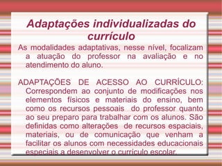 Adaptações individualizadas do
currículo
As modalidades adaptativas, nesse nível, focalizam
a atuação do professor na avaliação e no
atendimento do aluno.
ADAPTAÇÕES DE ACESSO AO CURRÍCULO:
Correspondem ao conjunto de modificações nos
elementos físicos e materiais do ensino, bem
como os recursos pessoais do professor quanto
ao seu preparo para trabalhar com os alunos. São
definidas como alterações de recursos espaciais,
materiais, ou de comunicação que venham a
facilitar os alunos com necessidades educacionais
especiais a desenvolver o currículo escolar.
 