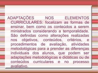 ADAPTAÇÕES NOS ELEMENTOS
CURRICULARES: focalizam as formas de
ensinar, bem como os conteúdos a serem
ministrados considerando a temporalidade.
São definidas como alterações realizadas
nos objetivos, conteúdos, critérios, e
procedimentos de avaliação, atividades
metodológicas para a prender as diferenças
individuais dos alunos, que podem ser
adaptações metodológicas e didáticas ou de
conteúdos curriculares e no processo
avaliativo.
 