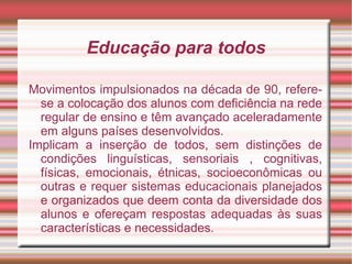 Educação para todos
Movimentos impulsionados na década de 90, refere-
se a colocação dos alunos com deficiência na rede
regular de ensino e têm avançado aceleradamente
em alguns países desenvolvidos.
Implicam a inserção de todos, sem distinções de
condições linguísticas, sensoriais , cognitivas,
físicas, emocionais, étnicas, socioeconômicas ou
outras e requer sistemas educacionais planejados
e organizados que deem conta da diversidade dos
alunos e ofereçam respostas adequadas às suas
características e necessidades.
 