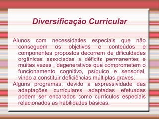Diversificação Curricular
Alunos com necessidades especiais que não
conseguem os objetivos e conteúdos e
componentes propostos decorrem de dificuldades
orgânicas associadas a déficits permanentes e
muitas vezes , degenerativos que comprometem o
funcionamento cognitivo, psíquico e sensorial,
vindo a constituir deficiências múltiplas graves.
Alguns programas, devido a expressividade das
adaptações curriculares adaptadas efetuadas
podem ser encarados como currículos especiais
relacionados as habilidades básicas.
 