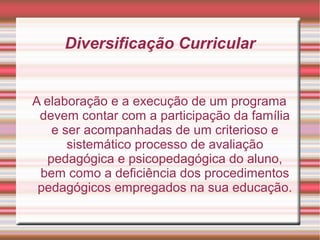 Diversificação Curricular
A elaboração e a execução de um programa
devem contar com a participação da família
e ser acompanhadas de um criterioso e
sistemático processo de avaliação
pedagógica e psicopedagógica do aluno,
bem como a deficiência dos procedimentos
pedagógicos empregados na sua educação.
 