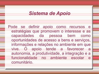 Sistema de Apoio
Pode se definir apoio como recursos e
estratégias que promovem o interesse e as
capacidades da pessoa bem como
oportunidades de acesso a bens e serviços,
informações e relações no ambiente em que
vive. O apoio tende a favorecer a
autonomia, a produtividade, a integração e a
funcionalidade no ambiente escolar e
comunitário.
 