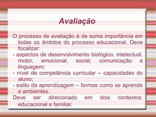 Avaliação
O processo de avaliação é de suma importância em
todas os âmbitos do processo educacional. Deve
focalizar:
- aspectos de desenvolvimento biológico, intelectual,
motor, emocional, social, comunicação e
linguagem;
- nível de competência curricular – capacidades do
aluno;
- estilo da aprendizagem – formas como se aprende
e ambientes.
Deve ser direcionado em dois contextos:
educacional e familiar.
 