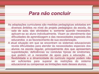 Para não concluir
As adaptações curriculares são medidas pedagógicas adotadas em
diversos âmbitos no nível do projeto pedagógico da escola, da
sala de aula, das atividades e, somente quando necessário,
aplicam-se ao aluno individualmente. Visam ao atendimento das
dificuldades de aprendizagem e das necessidades especiais dos
educandos e ao favorecimento de sua escolarização.
A atual situação em que se encontram os sistemas educacionais
revela dificuldades para atender às necessidades especiais dos
alunos na escola regular, principalmente dos que apresentam
superdotação, deficiências ou condutas típicas de síndromes,
que podem vir a necessitar de apoio para a educação . A
flexibilidade e a dinamicidade do currículo regular podem não
ser suficientes para superar as restrições do sistema
educacional ou compensar as limitações reais desses alunos.
 