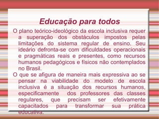 Educação para todos
O plano teórico-ideológico da escola inclusiva requer
a superação dos obstáculos impostos pelas
limitações do sistema regular de ensino. Seu
ideário defronta-se com dificuldades operacionais
e pragmáticas reais e presentes, como recursos
humanos pedagógicos e físicos não contemplados
no Brasil.
O que se afigura de maneira mais expressiva ao se
pensar na viabilidade do modelo de escola
inclusiva é a situação dos recursos humanos,
especificamente dos professores das classes
regulares, que precisam ser efetivamente
capacitados para transformar sua prática
educativa.
 