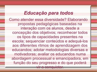 Educação para todos
Como atender essa diversidade? Elaborando
propostas pedagógicas baseadas na
interação com os alunos, desde a
concepção dos objetivos; reconhecer todos
os tipos de capacidades presentes na
escola; sequenciar conteúdos e adequá-los
aos diferentes ritmos de aprendizagem dos
educandos; adotar metodologias diversas e
motivadoras; avaliar os educandos numa
abordagem processual e emancipadora, em
função do seu progresso e do que poderá
vir a conquistar.
 