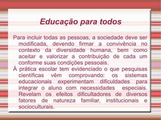 Educação para todos
Para incluir todas as pessoas, a sociedade deve ser
modificada, devendo firmar a convivência no
contexto da diversidade humana, bem como
aceitar e valorizar a contribuição de cada um
conforme suas condições pessoais.
À prática escolar tem evidenciado o que pesquisas
científicas vêm comprovando: os sistemas
educacionais experimentam dificuldades para
integrar o aluno com necessidades especiais.
Revelam os efeitos dificultadores de diversos
fatores de natureza familiar, institucionais e
socioculturais.
 