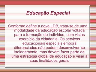 Educação Especial
Conforme define a nova LDB, trata-se de uma
modalidade da educação escolar voltada
para a formação do indivíduo, com vistas
exercício da cidadania. Os serviços
educacionais especiais embora
diferenciados não podem desenvolver-se
isoladamente, mas devem fazer parte de
uma estratégia global de educação e visar a
suas finalidades gerais
 