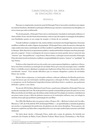 19
CARACTERIZAÇÃO DA ÁREA
DE EDUCAÇÃO FÍSICA
Histórico
Para que se compreenda o momento atual da Educação Física é necessário considerar suas origens
no contexto brasileiro, abordando as principais influências que marcam e caracterizam esta disciplina e os
novos rumos que estão se delineando.
No século passado, a Educação Física esteve estreitamente vinculada às instituições militares e à
classe médica. Esses vínculos foram determinantes, tanto no que diz respeito à concepção da disciplina e
suas finalidades quanto ao seu campo de atuação e à forma de ser ensinada.
Visando melhorar a condição de vida, muitos médicos assumiram uma função higienista e buscaram
modificar os hábitos de saúde e higiene da população. A Educação Física, então, favoreceria a educação do
corpo,tendocomometaaconstituiçãodeumfísicosaudáveleequilibradoorganicamente,menossuscetível
às doenças. Além disso havia no pensamento político e intelectual brasileiro da época uma forte preocupa-
ção com a eugenia1
. Como o contingente de escravos negros era muito grande, havia o temor de uma
“mistura” que “desqualificasse” a raça branca. Dessa forma, a educação sexual associada à Educação
Físicadeveriamincutirnoshomensemulheresaresponsabilidadedemantera“pureza”ea“qualidade”da
raça branca.
Embora a elite imperial estivesse de acordo com os pressupostos higiênicos, eugênicos e físicos,
havia uma forte resistência na realização de atividades físicas por conta da associação entre o trabalho
físico e o trabalho escravo. Qualquer ocupação que implicasse esforço físico era vista com maus olhos,
considerada “menor”. Essa atitude dificultava que se tornasse obrigatória a prática de atividades
físicas nas escolas.
Dentro dessa conjuntura, as instituições militares sofreram influência da filosofia positivista,
o que favoreceu que tais instituições também pregassem a educação do físico. Almejando a ordem
e o progresso, era de fundamental importância formar indivíduos fortes e saudáveis, que pudessem
defender a pátria e seus ideais.
No ano de 1851 foi feita a Reforma Couto Ferraz, a qual tornou obrigatória a Educação Física nas
escolas do município da Corte. De modo geral houve grande contrariedade por parte dos pais em ver seus
filhosenvolvidosematividadesquenãotinhamcaráterintelectual.Emrelaçãoaosmeninos,atolerânciaera
um pouco maior, já que a idéia de ginástica associava-se às instituições militares; mas, em relação às
meninas, houve pais que proibiram a participação de suas filhas.
Em 1882, Rui Barbosa deu seu parecer sobre o Projeto 224 — Reforma Leôncio de Carvalho,
Decreto n. 7.247, de 19 de abril de 1879, da Instrução Pública —, no qual defendeu a inclusão da ginástica
nas escolas e a equiparação dos professores de ginástica aos das outras disciplinas. Nesse parecer, ele
destacou e explicitou sua idéia sobre a importância de se ter um corpo saudável para sustentar a atividade
intelectual.
No início deste século, a Educação Física, ainda sob o nome de ginástica, foi incluída nos
currículos dos Estados da Bahia, Ceará, Distrito Federal, Minas Gerais, Pernambuco e São Paulo.
1.Aeugeniaéumaaçãoquevisaomelhoramentogenéticodaraçahumana,utilizando-separatantodeesterilizaçãodedeficientes,exames
pré-nupciaiseproibiçãodecasamentosconsangüíneos.
 