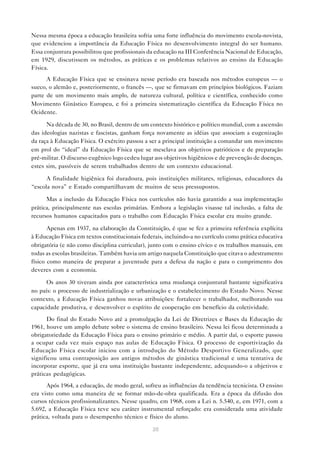 20
Nessa mesma época a educação brasileira sofria uma forte influência do movimento escola-novista,
que evidenciou a importância da Educação Física no desenvolvimento integral do ser humano.
Essa conjuntura possibilitou que profissionais da educação na III Conferência Nacional de Educação,
em 1929, discutissem os métodos, as práticas e os problemas relativos ao ensino da Educação
Física.
A Educação Física que se ensinava nesse período era baseada nos métodos europeus — o
sueco, o alemão e, posteriormente, o francês —, que se firmavam em princípios biológicos. Faziam
parte de um movimento mais amplo, de natureza cultural, política e científica, conhecido como
Movimento Ginástico Europeu, e foi a primeira sistematização científica da Educação Física no
Ocidente.
Na década de 30, no Brasil, dentro de um contexto histórico e político mundial, com a ascensão
das ideologias nazistas e fascistas, ganham força novamente as idéias que associam a eugenização
da raça à Educação Física. O exército passou a ser a principal instituição a comandar um movimento
em prol do “ideal” da Educação Física que se mesclava aos objetivos patrióticos e de preparação
pré-militar. O discurso eugênico logo cedeu lugar aos objetivos higiênicos e de prevenção de doenças,
estes sim, passíveis de serem trabalhados dentro de um contexto educacional.
A finalidade higiênica foi duradoura, pois instituições militares, religiosas, educadores da
“escola nova” e Estado compartilhavam de muitos de seus pressupostos.
Mas a inclusão da Educação Física nos currículos não havia garantido a sua implementação
prática, principalmente nas escolas primárias. Embora a legislação visasse tal inclusão, a falta de
recursos humanos capacitados para o trabalho com Educação Física escolar era muito grande.
Apenas em 1937, na elaboração da Constituição, é que se fez a primeira referência explícita
à Educação Física em textos constitucionais federais, incluindo-a no currículo como prática educativa
obrigatória (e não como disciplina curricular), junto com o ensino cívico e os trabalhos manuais, em
todas as escolas brasileiras. Também havia um artigo naquela Constituição que citava o adestramento
físico como maneira de preparar a juventude para a defesa da nação e para o cumprimento dos
deveres com a economia.
Os anos 30 tiveram ainda por característica uma mudança conjuntural bastante significativa
no país: o processo de industrialização e urbanização e o estabelecimento do Estado Novo. Nesse
contexto, a Educação Física ganhou novas atribuições: fortalecer o trabalhador, melhorando sua
capacidade produtiva, e desenvolver o espírito de cooperação em benefício da coletividade.
Do final do Estado Novo até a promulgação da Lei de Diretrizes e Bases da Educação de
1961, houve um amplo debate sobre o sistema de ensino brasileiro. Nessa lei ficou determinada a
obrigatoriedade da Educação Física para o ensino primário e médio. A partir daí, o esporte passou
a ocupar cada vez mais espaço nas aulas de Educação Física. O processo de esportivização da
Educação Física escolar iniciou com a introdução do Método Desportivo Generalizado, que
significou uma contraposição aos antigos métodos de ginástica tradicional e uma tentativa de
incorporar esporte, que já era uma instituição bastante independente, adequando-o a objetivos e
práticas pedagógicas.
Após 1964, a educação, de modo geral, sofreu as influências da tendência tecnicista. O ensino
era visto como uma maneira de se formar mão-de-obra qualificada. Era a época da difusão dos
cursos técnicos profissionalizantes. Nesse quadro, em 1968, com a Lei n. 5.540, e, em 1971, com a
5.692, a Educação Física teve seu caráter instrumental reforçado: era considerada uma atividade
prática, voltada para o desempenho técnico e físico do aluno.
 
