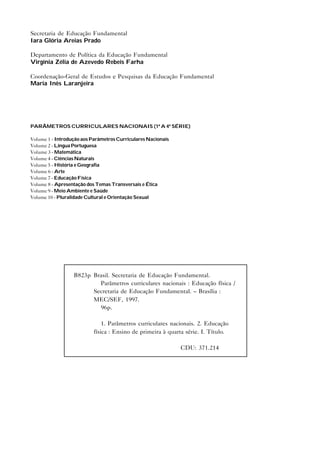 Secretaria de Educação Fundamental
Iara Glória Areias Prado
Departamento de Política da Educação Fundamental
Virgínia Zélia de Azevedo Rebeis Farha
Coordenação-Geral de Estudos e Pesquisas da Educação Fundamental
Maria Inês Laranjeira
PARÂMETROS CURRICULARES NACIONAIS (1ª A 4ª SÉRIE)
Volume 1 - Introdução aos Parâmetros Curriculares Nacionais
Volume 2 - Língua Portuguesa
Volume 3 - Matemática
Volume 4 - Ciências Naturais
Volume 5 - História e Geografia
Volume 6 - Arte
Volume 7 - Educação Física
Volume 8 - Apresentação dos Temas Transversais e Ética
Volume 9 - Meio Ambiente e Saúde
Volume 10 - Pluralidade Cultural e Orientação Sexual
B823p Brasil. Secretaria de Educação Fundamental.
Parâmetros curriculares nacionais : Educação física /
Secretaria de Educação Fundamental. – Brasília :
MEC/SEF, 1997.
96p.
1. Parâmetros curriculares nacionais. 2. Educação
física : Ensino de primeira à quarta série. I. Título.
CDU: 371.214
 