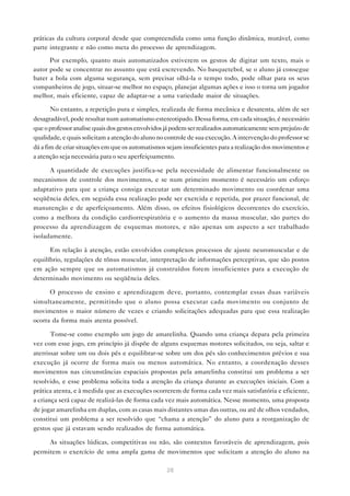 28
práticas da cultura corporal desde que compreendida como uma função dinâmica, mutável, como
parte integrante e não como meta do processo de aprendizagem.
Por exemplo, quanto mais automatizados estiverem os gestos de digitar um texto, mais o
autor pode se concentrar no assunto que está escrevendo. No basquetebol, se o aluno já consegue
bater a bola com alguma segurança, sem precisar olhá-la o tempo todo, pode olhar para os seus
companheiros de jogo, situar-se melhor no espaço, planejar algumas ações e isso o torna um jogador
melhor, mais eficiente, capaz de adaptar-se a uma variedade maior de situações.
No entanto, a repetição pura e simples, realizada de forma mecânica e desatenta, além de ser
desagradável, pode resultar num automatismo estereotipado. Dessa forma, em cada situação, é necessário
queoprofessoranalisequaisdosgestosenvolvidosjápodemserrealizadosautomaticamentesemprejuízode
qualidade, e quais solicitam a atenção do aluno no controle de sua execução. A intervenção do professor se
dá a fim de criar situações em que os automatismos sejam insuficientes para a realização dos movimentos e
a atenção seja necessária para o seu aperfeiçoamento.
A quantidade de execuções justifica-se pela necessidade de alimentar funcionalmente os
mecanismos de controle dos movimentos, e se num primeiro momento é necessário um esforço
adaptativo para que a criança consiga executar um determinado movimento ou coordenar uma
seqüência deles, em seguida essa realização pode ser exercida e repetida, por prazer funcional, de
manutenção e de aperfeiçoamento. Além disso, os efeitos fisiológicos decorrentes do exercício,
como a melhora da condição cardiorrespiratória e o aumento da massa muscular, são partes do
processo da aprendizagem de esquemas motores, e não apenas um aspecto a ser trabalhado
isoladamente.
Em relação à atenção, estão envolvidos complexos processos de ajuste neuromuscular e de
equilíbrio, regulações de tônus muscular, interpretação de informações perceptivas, que são postos
em ação sempre que os automatismos já construídos forem insuficientes para a execução de
determinado movimento ou seqüência deles.
O processo de ensino e aprendizagem deve, portanto, contemplar essas duas variáveis
simultaneamente, permitindo que o aluno possa executar cada movimento ou conjunto de
movimentos o maior número de vezes e criando solicitações adequadas para que essa realização
ocorra da forma mais atenta possível.
Tome-se como exemplo um jogo de amarelinha. Quando uma criança depara pela primeira
vez com esse jogo, em princípio já dispõe de alguns esquemas motores solicitados, ou seja, saltar e
aterrissar sobre um ou dois pés e equilibrar-se sobre um dos pés são conhecimentos prévios e sua
execução já ocorre de forma mais ou menos automática. No entanto, a coordenação desses
movimentos nas circunstâncias espaciais propostas pela amarelinha constitui um problema a ser
resolvido, e esse problema solicita toda a atenção da criança durante as execuções iniciais. Com a
prática atenta, e à medida que as execuções ocorrerem de forma cada vez mais satisfatória e eficiente,
a criança será capaz de realizá-las de forma cada vez mais automática. Nesse momento, uma proposta
de jogar amarelinha em duplas, com as casas mais distantes umas das outras, ou até de olhos vendados,
constitui um problema a ser resolvido que “chama a atenção” do aluno para a reorganização de
gestos que já estavam sendo realizados de forma automática.
As situações lúdicas, competitivas ou não, são contextos favoráveis de aprendizagem, pois
permitem o exercício de uma ampla gama de movimentos que solicitam a atenção do aluno na
 