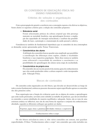 35
OS CONTEÚDOS DE EDUCAÇÃO FÍSICA NO
ENSINO FUNDAMENTAL
Critérios de seleção e organização
dos conteúdos
Com a preocupação de garantir a coerência com a concepção exposta e de efetivar os objetivos,
foram eleitos os seguintes critérios para a seleção dos conteúdos propostos:
• Relevância social
Foram selecionadas práticas da cultura corporal que têm presença
marcante na sociedade brasileira, cuja aprendizagem favorece a amplia-
ção das capacidades de interação sociocultural, o usufruto das possibili-
dades de lazer, a promoção e a manutenção da saúde pessoal e coletiva.
Considerou-se também de fundamental importância que os conteúdos da área contemplem
as demandas sociais apresentadas pelos Temas Transversais.
• Características dos alunos
A definição dos conteúdos buscou guardar uma amplitude que possibilite
a consideração das diferenças entre regiões, cidades e localidades
brasileiras e suas respectivas populações. Além disso tomou-se também
como referencial a necessidade de considerar o crescimento e as
possibilidades de aprendizagem dos alunos nesta etapa da escolaridade.
• Características da própria área
Os conteúdos são um recorte possível da enorme gama de conhecimentos
que vêm sendo produzidos sobre a cultura corporal e estão incorporados
pela Educação Física.
Blocos de conteúdos
Os conteúdos estão organizados em três blocos, que deverão ser desenvolvidos ao longo de
todo o ensino fundamental, embora no presente documento sejam especificados apenas os conteúdos
dos dois primeiros ciclos.
Essa organização tem a função de evidenciar quais são os objetos de ensino e aprendizagem
que estão sendo priorizados, servindo como subsídio ao trabalho do professor, que deverá distribuir
os conteúdos a serem trabalhados de maneira equilibrada e adequada. Assim, não se trata de uma
estrutura estática ou inflexível, mas sim de uma forma de organizar o conjunto de conhecimentos
abordado, segundo os diferentes enfoques que podem ser dados:
Esportes, jogos, lutas e ginásticas Atividades rítmicas e expressivas
Conhecimentos sobre o corpo
Os três blocos articulam-se entre si, têm vários conteúdos em comum, mas guardam
especificidades. O bloco “Conhecimentos sobre o corpo” tem conteúdos que estão incluídos nos
 