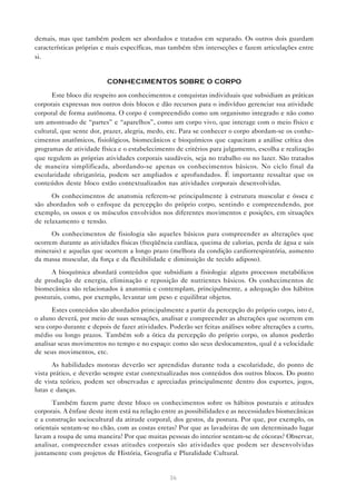 36
demais, mas que também podem ser abordados e tratados em separado. Os outros dois guardam
características próprias e mais específicas, mas também têm interseções e fazem articulações entre
si.
CONHECIMENTOS SOBRE O CORPO
Este bloco diz respeito aos conhecimentos e conquistas individuais que subsidiam as práticas
corporais expressas nos outros dois blocos e dão recursos para o indivíduo gerenciar sua atividade
corporal de forma autônoma. O corpo é compreendido como um organismo integrado e não como
um amontoado de “partes” e “aparelhos”, como um corpo vivo, que interage com o meio físico e
cultural, que sente dor, prazer, alegria, medo, etc. Para se conhecer o corpo abordam-se os conhe-
cimentos anatômicos, fisiológicos, biomecânicos e bioquímicos que capacitam a análise crítica dos
programas de atividade física e o estabelecimento de critérios para julgamento, escolha e realização
que regulem as próprias atividades corporais saudáveis, seja no trabalho ou no lazer. São tratados
de maneira simplificada, abordando-se apenas os conhecimentos básicos. No ciclo final da
escolaridade obrigatória, podem ser ampliados e aprofundados. É importante ressaltar que os
conteúdos deste bloco estão contextualizados nas atividades corporais desenvolvidas.
Os conhecimentos de anatomia referem-se principalmente à estrutura muscular e óssea e
são abordados sob o enfoque da percepção do próprio corpo, sentindo e compreendendo, por
exemplo, os ossos e os músculos envolvidos nos diferentes movimentos e posições, em situações
de relaxamento e tensão.
Os conhecimentos de fisiologia são aqueles básicos para compreender as alterações que
ocorrem durante as atividades físicas (freqüência cardíaca, queima de calorias, perda de água e sais
minerais) e aquelas que ocorrem a longo prazo (melhora da condição cardiorrespiratória, aumento
da massa muscular, da força e da flexibilidade e diminuição de tecido adiposo).
A bioquímica abordará conteúdos que subsidiam a fisiologia: alguns processos metabólicos
de produção de energia, eliminação e reposição de nutrientes básicos. Os conhecimentos de
biomecânica são relacionados à anatomia e contemplam, principalmente, a adequação dos hábitos
posturais, como, por exemplo, levantar um peso e equilibrar objetos.
Estes conteúdos são abordados principalmente a partir da percepção do próprio corpo, isto é,
o aluno deverá, por meio de suas sensações, analisar e compreender as alterações que ocorrem em
seu corpo durante e depois de fazer atividades. Poderão ser feitas análises sobre alterações a curto,
médio ou longo prazos. Também sob a ótica da percepção do próprio corpo, os alunos poderão
analisar seus movimentos no tempo e no espaço: como são seus deslocamentos, qual é a velocidade
de seus movimentos, etc.
As habilidades motoras deverão ser aprendidas durante toda a escolaridade, do ponto de
vista prático, e deverão sempre estar contextualizadas nos conteúdos dos outros blocos. Do ponto
de vista teórico, podem ser observadas e apreciadas principalmente dentro dos esportes, jogos,
lutas e danças.
Também fazem parte deste bloco os conhecimentos sobre os hábitos posturais e atitudes
corporais. A ênfase deste item está na relação entre as possibilidades e as necessidades biomecânicas
e a construção sociocultural da atitude corporal, dos gestos, da postura. Por que, por exemplo, os
orientais sentam-se no chão, com as costas eretas? Por que as lavadeiras de um determinado lugar
lavam a roupa de uma maneira? Por que muitas pessoas do interior sentam-se de cócoras? Observar,
analisar, compreender essas atitudes corporais são atividades que podem ser desenvolvidas
juntamente com projetos de História, Geografia e Pluralidade Cultural.
 