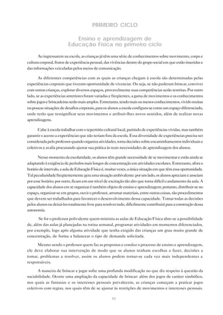 45
PRIMEIRO CICLO
Ensino e aprendizagem de
Educação Física no primeiro ciclo
Ao ingressarem na escola, as crianças já têm uma série de conhecimentos sobre movimento, corpo e
cultura corporal, frutos de experiência pessoal, das vivências dentro do grupo social em que estão inseridas e
das informações veiculadas pelos meios de comunicação.
As diferentes competências com as quais as crianças chegam à escola são determinadas pelas
experiências corporais que tiveram oportunidade de vivenciar. Ou seja, se não puderam brincar, conviver
com outras crianças, explorar diversos espaços, provavelmente suas competências serão restritas. Por outro
lado, se as experiências anteriores foram variadas e freqüentes, a gama de movimentos e os conhecimentos
sobrejogosebrincadeirasserãomaisamplos.Entretanto,tendomaisoumenosconhecimentos,vividomuitas
ou poucas situações de desafios corporais, para os alunos a escola configura-se como um espaço diferenciado,
onde terão que ressignificar seus movimentos e atribuir-lhes novos sentidos, além de realizar novas
aprendizagens.
Cabe à escola trabalhar com o repertório cultural local, partindo de experiências vividas, mas também
garantir o acesso a experiências que não teriam fora da escola. Essa diversidade de experiências precisa ser
consideradapeloprofessorquandoorganizaatividades,tomadecisõessobreencaminhamentosindividuaise
coletivos e avalia procurando ajustar sua prática às reais necessidades de aprendizagem dos alunos.
Nessemomentodaescolaridade,osalunostêmgrandenecessidadedesemovimentareestãoaindase
adaptandoàexigênciadeperíodosmaislongosdeconcentraçãoematividadesescolares.Entretanto,aforao
horáriodeintervalo,aauladeEducaçãoFísicaé,muitasvezes,aúnicasituaçãoemquetêmessaoportunidade.
Talpeculiaridadefreqüentementegeraumasituaçãoambivalente:porumlado,osalunosapreciameanseiam
por esse horário; por outro, ficam em um nível de excitação tão alto que torna difícil o andamento da aula. A
capacidadedosalunosemseorganizarétambémobjetodeensinoeaprendizagem;portanto,distribuir-seno
espaço, organizar-se em grupos, ouvir o professor, arrumar materiais, entre outras coisas, são procedimentos
que devem ser trabalhados para favorecer o desenvolvimento dessa capacidade. Tomar todas as decisões
pelosalunosoudeixá-lostotalmentelivrepararesolvertudo,dificilmentecontribuiráparaaconstruçãodessa
autonomia.
Se for o professor polivalente quem ministra as aulas de Educação Física abre-se a possibilidade
de, além das aulas já planejadas na rotina semanal, programar atividades em momentos diferenciados,
por exemplo, logo após alguma atividade que tenha exigido das crianças um grau muito grande de
concentração, de forma a balancear o tipo de demanda solicitada.
Mesmo sendo o professor quem faz as propostas e conduz o processo de ensino e aprendizagem,
ele deve elaborar sua intervenção de modo que os alunos tenham escolhas a fazer, decisões a
tomar, problemas a resolver, assim os alunos podem tornar-se cada vez mais independentes e
responsáveis.
A maneira de brincar e jogar sofre uma profunda modificação no que diz respeito à questão da
sociabilidade. Ocorre uma ampliação da capacidade de brincar: além dos jogos de caráter simbólico,
nos quais as fantasias e os interesses pessoais prevalecem, as crianças começam a praticar jogos
coletivos com regras, nos quais têm de se ajustar às restrições de movimentos e interesses pessoais.
 