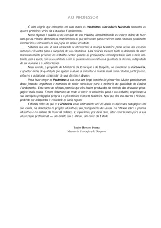 AO PROFESSOR
É com alegria que colocamos em suas mãos os Parâmetros Curriculares Nacionais referentes às
quatro primeiras séries da Educação Fundamental.
Nosso objetivo é auxiliá-lo na execução de seu trabalho, compartilhando seu esforço diário de fazer
com que as crianças dominem os conhecimentos de que necessitam para crescerem como cidadãos plenamente
reconhecidos e conscientes de seu papel em nossa sociedade.
Sabemos que isto só será alcançado se oferecermos à criança brasileira pleno acesso aos recursos
culturais relevantes para a conquista de sua cidadania. Tais recursos incluem tanto os domínios do saber
tradicionalmente presentes no trabalho escolar quanto as preocupações contemporâneas com o meio am-
biente, com a saúde, com a sexualidade e com as questões éticas relativas à igualdade de direitos, à dignidade
do ser humano e à solidariedade.
Nesse sentido, o propósito do Ministério da Educação e do Desporto, ao consolidar os Parâmetros,
é apontar metas de qualidade que ajudem o aluno a enfrentar o mundo atual como cidadão participativo,
reflexivo e autônomo, conhecedor de seus direitos e deveres.
Para fazer chegar os Parâmetros à sua casa um longo caminho foi percorrido. Muitos participaram
dessa jornada, orgulhosos e honrados de poder contribuir para a melhoria da qualidade do Ensino
Fundamental. Esta soma de esforços permitiu que eles fossem produzidos no contexto das discussões peda-
gógicas mais atuais. Foram elaborados de modo a servir de referencial para o seu trabalho, respeitando a
sua concepção pedagógica própria e a pluralidade cultural brasileira. Note que eles são abertos e flexíveis,
podendo ser adaptados à realidade de cada região.
Estamos certos de que os Parâmetros serão instrumento útil no apoio às discussões pedagógicas em
sua escola, na elaboração de projetos educativos, no planejamento das aulas, na reflexão sobre a prática
educativa e na análise do material didático. E esperamos, por meio deles, estar contribuindo para a sua
atualização profissional — um direito seu e, afinal, um dever do Estado.
Paulo Renato Souza
Ministro da Educação e do Desporto
 