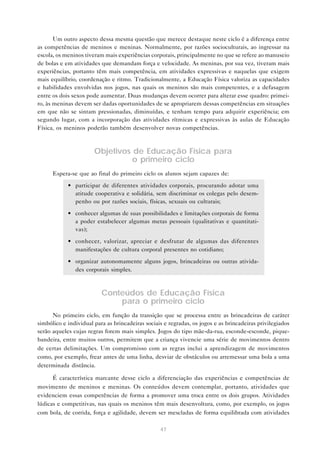 47
Um outro aspecto dessa mesma questão que merece destaque neste ciclo é a diferença entre
as competências de meninos e meninas. Normalmente, por razões socioculturais, ao ingressar na
escola, os meninos tiveram mais experiências corporais, principalmente no que se refere ao manuseio
de bolas e em atividades que demandam força e velocidade. As meninas, por sua vez, tiveram mais
experiências, portanto têm mais competência, em atividades expressivas e naquelas que exigem
mais equilíbrio, coordenação e ritmo. Tradicionalmente, a Educação Física valoriza as capacidades
e habilidades envolvidas nos jogos, nas quais os meninos são mais competentes, e a defasagem
entre os dois sexos pode aumentar. Duas mudanças devem ocorrer para alterar esse quadro: primei-
ro, às meninas devem ser dadas oportunidades de se apropriarem dessas competências em situações
em que não se sintam pressionadas, diminuídas, e tenham tempo para adquirir experiência; em
segundo lugar, com a incorporação das atividades rítmicas e expressivas às aulas de Educação
Física, os meninos poderão também desenvolver novas competências.
Objetivos de Educação Física para
o primeiro ciclo
Espera-se que ao final do primeiro ciclo os alunos sejam capazes de:
• participar de diferentes atividades corporais, procurando adotar uma
atitude cooperativa e solidária, sem discriminar os colegas pelo desem-
penho ou por razões sociais, físicas, sexuais ou culturais;
• conhecer algumas de suas possibilidades e limitações corporais de forma
a poder estabelecer algumas metas pessoais (qualitativas e quantitati-
vas);
• conhecer, valorizar, apreciar e desfrutar de algumas das diferentes
manifestações de cultura corporal presentes no cotidiano;
• organizar autonomamente alguns jogos, brincadeiras ou outras ativida-
des corporais simples.
Conteúdos de Educação Física
para o primeiro ciclo
No primeiro ciclo, em função da transição que se processa entre as brincadeiras de caráter
simbólico e individual para as brincadeiras sociais e regradas, os jogos e as brincadeiras privilegiados
serão aqueles cujas regras forem mais simples. Jogos do tipo mãe-da-rua, esconde-esconde, pique-
bandeira, entre muitos outros, permitem que a criança vivencie uma série de movimentos dentro
de certas delimitações. Um compromisso com as regras inclui a aprendizagem de movimentos
como, por exemplo, frear antes de uma linha, desviar de obstáculos ou arremessar uma bola a uma
determinada distância.
É característica marcante desse ciclo a diferenciação das experiências e competências de
movimento de meninos e meninas. Os conteúdos devem contemplar, portanto, atividades que
evidenciem essas competências de forma a promover uma troca entre os dois grupos. Atividades
lúdicas e competitivas, nas quais os meninos têm mais desenvoltura, como, por exemplo, os jogos
com bola, de corrida, força e agilidade, devem ser mescladas de forma equilibrada com atividades
 