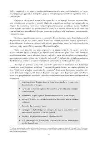 48
lúdicas e expressivas nas quais as meninas, genericamente, têm uma experiência maior; por exem-
plo, lengalengas, pequenas coreografias, jogos e brincadeiras que envolvam equilíbrio, ritmo e
coordenação.
Os jogos e atividades de ocupação de espaço devem ter lugar de destaque nos conteúdos,
pois permitem que se amplie as possibi- lidades de se posicionar melhor e de compreender os
próprios deslocamentos, construindo representações mentais mais acuradas do espaço. Também
nesse aspecto, a referência é o próprio corpo da criança e os desafios devem levar em conta essa
característica, apresentando situações que possam ser resolvidas individualmente, mesmo em ati-
vidades em grupo.
No plano especificamente motor, os conteúdos devem abordar a maior diversidade possível
de possibilidades, ou seja, correr, saltar, arremessar, receber, equilibrar objetos, equilibrar-se,
desequilibrar-se, pendurar-se, arrastar, rolar, escalar, quicar bolas, bater e re bater com diversas
partes do corpo e com objetos, nas mais diferentes situações.
Cabe ainda ressaltar que essas explorações e experiências devem ocorrer inclusive
individualmente. Equivale dizer que, no primeiro ciclo, é necessário que o aluno tenha acesso aos
objetos como bolas, cordas, elásticos, bastões, colchões, alvos, em situações não-competitivas,
que garantam espaço e tempo para o trabalho individual11
. A inclusão de atividades em circuitos
de obstáculos é favorável ao desenvolvimento de capacidades e habilidades individuais.
Ao longo do primeiro ciclo serão abordados uma série de conteúdos, nas dimensões
conceituais, procedimentais e atitudinais. Tais conteúdos são referentes aos blocos explanados no
item “Critérios de seleção e organização dos conteúdos” do presente documento, mas estão colo-
cados de maneira integrada, sem divisões. Explicita-se a seguir a lista daqueles a serem trabalhados
nesse ciclo que poderão ser retomados e aprofundados e/ou tornarem-se mais complexos nos ciclos
posteriores:
• participação em diversos jogos e lutas, respeitando as regras e não
discriminando os colegas;
• explicação e demonstração de brincadeiras aprendidas em contextos
extra-escolares;
• participação e apreciação de brincadeiras ensinadas pelos colegas;
• resolução de situações de conflito por meio do diálogo, com a ajuda do
professor;
• discussão das regras dos jogos;
• utilização de habilidades em situações de jogo e luta, tendo como
referência de avaliação o esforço pessoal;
• resolução de problemas corporais individualmente;
• avaliação do próprio desempenho e estabelecimento de metas com o
auxílio do professor;
11. Sabe-se que muitas das escolas brasileiras não têm recursos, o que pode limitar os materiais da aula de Educação Física. Entretanto,
embora não seja o ideal, muitos deles podem ser adaptados ou criados aproveitando-se dos recursos que estiverem disponíveis na localidade
onde a escola estiver inserida.
 