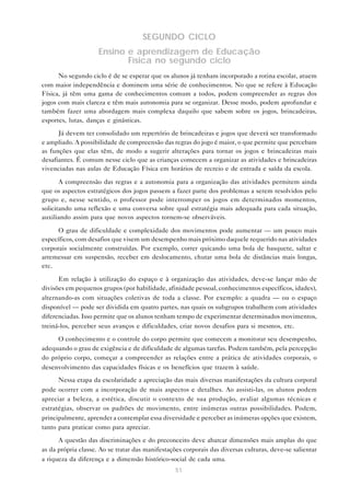 51
SEGUNDO CICLO
Ensino e aprendizagem de Educação
Física no segundo ciclo
No segundo ciclo é de se esperar que os alunos já tenham incorporado a rotina escolar, atuem
com maior independência e dominem uma série de conhecimentos. No que se refere à Educação
Física, já têm uma gama de conhecimentos comum a todos, podem compreender as regras dos
jogos com mais clareza e têm mais autonomia para se organizar. Desse modo, podem aprofundar e
também fazer uma abordagem mais complexa daquilo que sabem sobre os jogos, brincadeiras,
esportes, lutas, danças e ginásticas.
Já devem ter consolidado um repertório de brincadeiras e jogos que deverá ser transformado
e ampliado. A possibilidade de compreensão das regras do jogo é maior, o que permite que percebam
as funções que elas têm, de modo a sugerir alterações para tornar os jogos e brincadeiras mais
desafiantes. É comum nesse ciclo que as crianças comecem a organizar as atividades e brincadeiras
vivenciadas nas aulas de Educação Física em horários de recreio e de entrada e saída da escola.
A compreensão das regras e a autonomia para a organização das atividades permitem ainda
que os aspectos estratégicos dos jogos passem a fazer parte dos problemas a serem resolvidos pelo
grupo e, nesse sentido, o professor pode interromper os jogos em determinados momentos,
solicitando uma reflexão e uma conversa sobre qual estratégia mais adequada para cada situação,
auxiliando assim para que novos aspectos tornem-se observáveis.
O grau de dificuldade e complexidade dos movimentos pode aumentar — um pouco mais
específicos, com desafios que visem um desempenho mais próximo daquele requerido nas atividades
corporais socialmente construídas. Por exemplo, correr quicando uma bola de basquete, saltar e
arremessar em suspensão, receber em deslocamento, chutar uma bola de distâncias mais longas,
etc.
Em relação à utilização do espaço e à organização das atividades, deve-se lançar mão de
divisões em pequenos grupos (por habilidade, afinidade pessoal, conhecimentos específicos, idades),
alternando-as com situações coletivas de toda a classe. Por exemplo: a quadra — ou o espaço
disponível — pode ser dividida em quatro partes, nas quais os subgrupos trabalhem com atividades
diferenciadas. Isso permite que os alunos tenham tempo de experimentar determinados movimentos,
treiná-los, perceber seus avanços e dificuldades, criar novos desafios para si mesmos, etc.
O conhecimento e o controle do corpo permite que comecem a monitorar seu desempenho,
adequando o grau de exigência e de dificuldade de algumas tarefas. Podem também, pela percepção
do próprio corpo, começar a compreender as relações entre a prática de atividades corporais, o
desenvolvimento das capacidades físicas e os benefícios que trazem à saúde.
Nessa etapa da escolaridade a apreciação das mais diversas manifestações da cultura corporal
pode ocorrer com a incorporação de mais aspectos e detalhes. Ao assisti-las, os alunos podem
apreciar a beleza, a estética, discutir o contexto de sua produção, avaliar algumas técnicas e
estratégias, observar os padrões de movimento, entre inúmeras outras possibilidades. Podem,
principalmente, aprender a contemplar essa diversidade e perceber as inúmeras opções que existem,
tanto para praticar como para apreciar.
A questão das discriminações e do preconceito deve abarcar dimensões mais amplas do que
as da própria classe. Ao se tratar das manifestações corporais das diversas culturas, deve-se salientar
a riqueza da diferença e a dimensão histórico-social de cada uma.
 