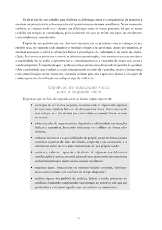 52
Se tiver havido um trabalho para diminuir as diferenças entre as competências de meninos e
meninas no primeiro ciclo, o desempenho será quantitativamente mais semelhante. Nesse momento,
também, as crianças estão mais cientes das diferenças entre os sexos; portanto, há que se tomar
cuidado em relação às estereotipias, principalmente no que se refere aos tipos de movimento
tradicionalmente considerados.
Depois de um período em que têm mais interesse em se relacionar com as crianças de seu
próprio sexo, no segundo ciclo meninos e meninas voltam a se aproximar. Antes dos meninos, as
meninas começam a sofrer as alterações físicas e psicológicas da puberdade e do início da adoles-
cência. Iniciam-se os primeiros namoros, as primeiras aproximações, num momento em que convivem
a necessidade de se exibir corporalmente e, simultaneamente, a vergonha de expor seu corpo e
seu desempenho. É importante que o professor esteja atento a isso, buscando responder às questões
sobre a puberdade que venham a surgir, interpretando atitudes de vergonha, receio e insegurança
como manifestações desse momento, tomando cuidado para não expor seus alunos a situações de
constrangimento, humilhação ou qualquer tipo de violência.
Objetivos de Educação Física
para o segundo ciclo
Espera-se que ao final do segundo ciclo os alunos sejam capazes de:
• participar de atividades corporais, reconhecendo e respeitando algumas
de suas características físicas e de desempenho motor, bem como as de
seus colegas, sem discriminar por características pessoais, físicas, sexuais
ou sociais;
• adotar atitudes de respeito mútuo, dignidade e solidariedade em situações
lúdicas e esportivas, buscando solucionar os conflitos de forma não-
violenta;
• conhecer os limites e as possibilidades do próprio corpo de forma a poder
controlar algumas de suas atividades corporais com autonomia e a
valorizá-las como recurso para manutenção de sua própria saúde;
• conhecer, valorizar, apreciar e desfrutar de algumas das diferentes
manifestações da cultura corporal, adotando uma postura não-preconceituosa
ou discriminatória por razões sociais, sexuais ou culturais;
• organizar jogos, brincadeiras ou outrasatividades corporais, valorizan-
do-as como recurso para usufruto do tempo disponível;
• analisar alguns dos padrões de estética, beleza e saúde presentes no
cotidiano, buscando compreender sua inserção no contexto em que são
produzidos e criticando aqueles que incentivam o consumismo.
 