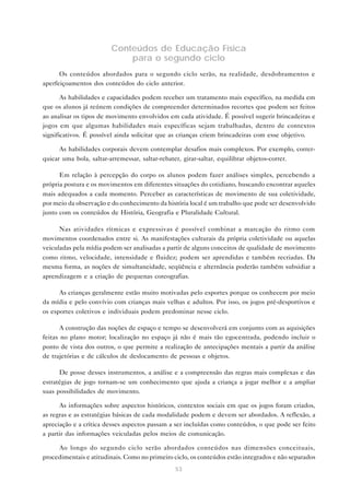 53
Conteúdos de Educação Física
para o segundo ciclo
Os conteúdos abordados para o segundo ciclo serão, na realidade, desdobramentos e
aperfeiçoamentos dos conteúdos do ciclo anterior.
As habilidades e capacidades podem receber um tratamento mais específico, na medida em
que os alunos já reúnem condições de compreender determinados recortes que podem ser feitos
ao analisar os tipos de movimento envolvidos em cada atividade. É possível sugerir brincadeiras e
jogos em que algumas habilidades mais específicas sejam trabalhadas, dentro de contextos
significativos. É possível ainda solicitar que as crianças criem brincadeiras com esse objetivo.
As habilidades corporais devem contemplar desafios mais complexos. Por exemplo, correr-
quicar uma bola, saltar-arremessar, saltar-rebater, girar-saltar, equilibrar objetos-correr.
Em relação à percepção do corpo os alunos podem fazer análises simples, percebendo a
própria postura e os movimentos em diferentes situações do cotidiano, buscando encontrar aqueles
mais adequados a cada momento. Perceber as características de movimento de sua coletividade,
por meio da observação e do conhecimento da história local é um trabalho que pode ser desenvolvido
junto com os conteúdos de História, Geografia e Pluralidade Cultural.
Nas atividades rítmicas e expressivas é possível combinar a marcação do ritmo com
movimentos coordenados entre si. As manifestações culturais da própria coletividade ou aquelas
veiculadas pela mídia podem ser analisadas a partir de alguns conceitos de qualidade de movimento
como ritmo, velocidade, intensidade e fluidez; podem ser aprendidas e também recriadas. Da
mesma forma, as noções de simultaneidade, seqüência e alternância poderão também subsidiar a
aprendizagem e a criação de pequenas coreografias.
As crianças geralmente estão muito motivadas pelo esportes porque os conhecem por meio
da mídia e pelo convívio com crianças mais velhas e adultos. Por isso, os jogos pré-desportivos e
os esportes coletivos e individuais podem predominar nesse ciclo.
A construção das noções de espaço e tempo se desenvolverá em conjunto com as aquisições
feitas no plano motor; localização no espaço já não é mais tão egocentrada, podendo incluir o
ponto de vista dos outros, o que permite a realização de antecipações mentais a partir da análise
de trajetórias e de cálculos de deslocamento de pessoas e objetos.
De posse desses instrumentos, a análise e a compreensão das regras mais complexas e das
estratégias de jogo tornam-se um conhecimento que ajuda a criança a jogar melhor e a ampliar
suas possibilidades de movimento.
As informações sobre aspectos históricos, contextos sociais em que os jogos foram criados,
as regras e as estratégias básicas de cada modalidade podem e devem ser abordados. A reflexão, a
apreciação e a crítica desses aspectos passam a ser incluídas como conteúdos, o que pode ser feito
a partir das informações veiculadas pelos meios de comunicação.
Ao longo do segundo ciclo serão abordados conteúdos nas dimensões conceituais,
procedimentais e atitudinais. Como no primeiro ciclo, os conteúdos estão integrados e não separados
 