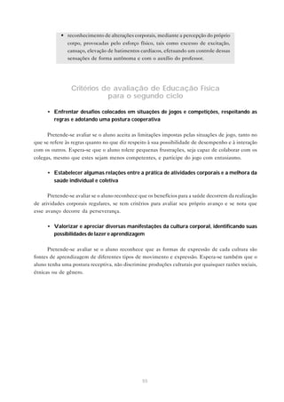 55
• reconhecimento de alterações corporais, mediante a percepção do próprio
corpo, provocadas pelo esforço físico, tais como excesso de excitação,
cansaço, elevação de batimentos cardíacos, efetuando um controle dessas
sensações de forma autônoma e com o auxílio do professor.
Critérios de avaliação de Educação Física
para o segundo ciclo
• Enfrentar desafios colocados em situações de jogos e competições, respeitando as
regras e adotando uma postura cooperativa
Pretende-se avaliar se o aluno aceita as limitações impostas pelas situações de jogo, tanto no
que se refere às regras quanto no que diz respeito à sua possibilidade de desempenho e à interação
com os outros. Espera-se que o aluno tolere pequenas frustrações, seja capaz de colaborar com os
colegas, mesmo que estes sejam menos competentes, e participe do jogo com entusiasmo.
• Estabelecer algumas relações entre a prática de atividades corporais e a melhora da
saúde individual e coletiva
Pretende-se avaliar se o aluno reconhece que os benefícios para a saúde decorrem da realização
de atividades corporais regulares, se tem critérios para avaliar seu próprio avanço e se nota que
esse avanço decorre da perseverança.
• Valorizar e apreciar diversas manifestações da cultura corporal, identificando suas
possibilidades de lazer e aprendizagem
Pretende-se avaliar se o aluno reconhece que as formas de expressão de cada cultura são
fontes de aprendizagem de diferentes tipos de movimento e expressão. Espera-se também que o
aluno tenha uma postura receptiva, não discrimine produções culturais por quaisquer razões sociais,
étnicas ou de gênero.
 