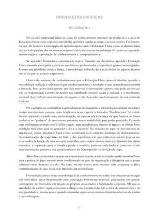 57
ORIENTAÇÕES DIDÁTICAS
Introdução
No ensino tradicional todas as áreas do conhecimento tratavam do intelecto e a aula de
Educação Física tratava exclusivamente das questões ligadas ao corpo e ao movimento. Entretanto,
no que diz respeito à concepção de aprendizagem, tanto a Educação Física como as demais áreas
do currículo partiam dos mesmos princípios e estruturavam sua metodologia de ensino na repetição,
memorização e reprodução de conhecimentos e comportamentos.
Se aprender Matemática consistia em repetir fórmulas até decorá-las, aprender Educação
Física consistia em repetir exercícios mecânicos e padronizados e reproduzir gestos estereotipados.
Mesmo em atividades como a dança, a metodologia utilizada dava mais ênfase ao aspecto técnico
em si do que ao aspecto expressivo.
Dentro do universo de conhecimentos que a Educação Física procura abordar, quando a
metodologia utilizada é a de ensino por condicionamento, o resultado é uma aprendizagem restrita
e limitada. Isso ocorre basicamente por dois motivos: o movimento corporal não pode ser esvazi-
ado ou fragmentado a ponto de perder seu significado pessoal, social e cultural, e o movimento
corporal deve refletir uma intenção do sujeito e não depender exclusivamente de um estímulo
externo.
Por exemplo: ao sistematizar a aprendizagem do basquete, a metodologia consistia em eleger
os movimentos mais comuns, mais freqüentes nesse esporte (chamados “fundamentos”) e treiná-
los em separado, visando uma automatização, na equivocada esperança de que bastava ao aluno
conhecer os “pedaços” do movimento presente nessa modalidade para poder praticá-la. Fazendo
uma rudimentar analogia com a alfabetização, seria acreditar que decorar as letras e as sílabas fosse
condição suficiente para se aprender a ler e a escrever. Na situação de jogo, os movimentos de
arremessar, passar, receber e bater a bola acontecem num contexto dinâmico de deslocamentos,
de coordenação de trajetórias da bola e dos jogadores, em que cada movimento precisa ser
executado em função de uma situação específica que contém muitas variáveis. Quando fora desse
contexto, a repetição pura e simples perde o sentido, torna-se enfadonha e cansativa e não
necessariamente promove um aprimoramento do desempenho na situação de jogo.
Além disso, os exercícios ocupavam a maior parte da aula, sendo reservados os dez minutos finais
para a prática do jogo, mesmo assim condicionado ao grau de organização e disciplina que o grupo
demonstrasse durante a aula. Ou seja, muitas vezes nem mesmo uma pequena prática
contextualizada do que havia sido treinado era possibilitada.
O resultado prático dessa metodologia é de conhecimento de todos: um processo de seleção
dos indivíduos aptos (legitimando uma concepção fortemente inatista), produzindo um grande
contingente de frustrados em relação às próprias capacidades e habilidades corporais. Mesmo as
atividades de caráter expressivo como a dança eram consideradas sob a ótica do preconceito e da
marginalidade e, muitas vezes, quando ensinadas repetiam as mesmas fórmulas seletivas de ensino
e aprendizagem.
 