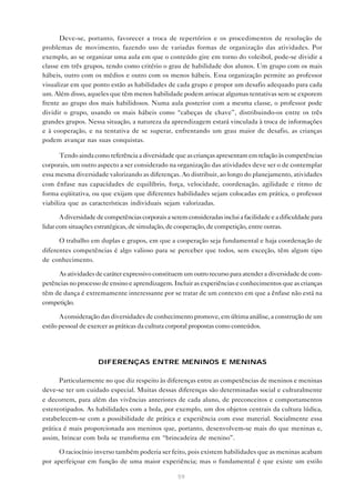 59
Deve-se, portanto, favorecer a troca de repertórios e os procedimentos de resolução de
problemas de movimento, fazendo uso de variadas formas de organização das atividades. Por
exemplo, ao se organizar uma aula em que o conteúdo gire em torno do voleibol, pode-se dividir a
classe em três grupos, tendo como critério o grau de habilidade dos alunos. Um grupo com os mais
hábeis, outro com os médios e outro com os menos hábeis. Essa organização permite ao professor
visualizar em que ponto estão as habilidades de cada grupo e propor um desafio adequado para cada
um. Além disso, aqueles que têm menos habilidade podem arriscar algumas tentativas sem se exporem
frente ao grupo dos mais habilidosos. Numa aula posterior com a mesma classe, o professor pode
dividir o grupo, usando os mais hábeis como “cabeças de chave”, distribuindo-os entre os três
grandes grupos. Nessa situação, a natureza da aprendizagem estará vinculada à troca de informações
e à cooperação, e na tentativa de se superar, enfrentando um grau maior de desafio, as crianças
podem avançar nas suas conquistas.
Tendo ainda como referência a diversidade que as crianças apresentam em relação às competências
corporais, um outro aspecto a ser considerado na organização das atividades deve ser o de contemplar
essa mesma diversidade valorizando as diferenças. Ao distribuir, ao longo do planejamento, atividades
com ênfase nas capacidades de equilíbrio, força, velocidade, coordenação, agilidade e ritmo de
forma eqüitativa, ou que exijam que diferentes habilidades sejam colocadas em prática, o professor
viabiliza que as características individuais sejam valorizadas.
Adiversidadedecompetênciascorporaisaseremconsideradasincluiafacilidadeeadificuldadepara
lidar com situações estratégicas, de simulação, de cooperação, de competição, entre outras.
O trabalho em duplas e grupos, em que a cooperação seja fundamental e haja coordenação de
diferentes competências é algo valioso para se perceber que todos, sem exceção, têm algum tipo
de conhecimento.
As atividades de caráter expressivo constituem um outro recurso para atender a diversidade de com-
petências no processo de ensino e aprendizagem. Incluir as experiências e conhecimentos que as crianças
têm de dança é extremamente interessante por se tratar de um contexto em que a ênfase não está na
competição.
A consideração das diversidades de conhecimento promove, em última análise, a construção de um
estilo pessoal de exercer as práticas da cultura corporal propostas como conteúdos.
DIFERENÇAS ENTRE MENINOS E MENINAS
Particularmente no que diz respeito às diferenças entre as competências de meninos e meninas
deve-se ter um cuidado especial. Muitas dessas diferenças são determinadas social e culturalmente
e decorrem, para além das vivências anteriores de cada aluno, de preconceitos e comportamentos
estereotipados. As habilidades com a bola, por exemplo, um dos objetos centrais da cultura lúdica,
estabelecem-se com a possibilidade de prática e experiência com esse material. Socialmente essa
prática é mais proporcionada aos meninos que, portanto, desenvolvem-se mais do que meninas e,
assim, brincar com bola se transforma em “brincadeira de menino”.
O raciocínio inverso também poderia ser feito, pois existem habilidades que as meninas acabam
por aperfeiçoar em função de uma maior experiência; mas o fundamental é que existe um estilo
 