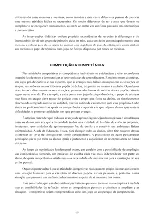 60
diferenciado entre meninos e meninas, como também existe entre diferentes pessoas de praticar
uma mesma atividade lúdica ou expressiva. São modos diferentes de ser e atuar que devem se
completar e se enriquecer mutuamente, ao invés de entrar em conflitos pautados em estereótipos
e preconceitos.
As intervenções didáticas podem propiciar experiências de respeito às diferenças e de
intercâmbio: dividir um grupo de primeiro ciclo em trios, cada um deles contendo pelo menos uma
menina, e colocar para elas a tarefa de ensinar uma seqüência do jogo de elástico; ou ainda atribuir
aos meninos o papel de técnicos num jogo de futebol disputado por times de meninas.
COMPETIÇÃO & COMPETÊNCIA
Nas atividades competitivas as competências individuais se evidenciam e cabe ao professor
organizá-las de modo a democratizar as oportunidades de aprendizagem. É muito comum acontecer,
em jogos pré-desportivos e nos esportes, que as crianças mais hábeis monopolizem as situações de
ataque, restando aos menos hábeis os papéis de defesa, de goleiro ou mesmo a exclusão. O professor
deve intervir diretamente nessas situações, promovendo formas de rodízio desses papéis, criando
regras nesse sentido. Por exemplo, a cada ponto num jogo de pique-bandeira, o grupo de crianças
que ficou no ataque deve trocar de posição com o grupo que ficou na defesa, ou simplesmente
observando a regra do rodízio do voleibol, que foi instituída exatamente com esse propósito. Cabe
ainda ao professor localizar quais as competências corporais em que alguns alunos apresentem
dificuldades e promover atividades em que possam avançar.
É utópico pretender que todos os avanços de aprendizagem sejam homogêneos e simultâneos
entre os alunos, uma vez que a diversidade traduz uma realidade de histórias de vivências corporais,
interesses, oportunidades de aprimoramento fora da escola e o convívio em ambientes físicos
diferenciados. A aula de Educação Física, para alcançar todos os alunos, deve tirar proveito dessas
diferenças ao invés de configurá-las como desigualdades. A pluralidade de ações pedagógicas
pressupõe que o que torna os alunos iguais é justamente a capacidade de se expressarem de forma
diferente.
Ao longo da escolaridade fundamental ocorre, em paralelo com a possibilidade de ampliação
das competências corporais, um processo de escolha cada vez mais independente por parte do
aluno, de quais competências satisfazem suas necessidades de movimento para a construção de seu
estilo pessoal.
Oquesequerressaltaréqueasatividadescompetitivasrealizadasemgruposoutimesconstituem
uma situação favorável para o exercício de diversos papéis, estilos pessoais, e, portanto, numa
situação que promove um melhor conhecimento e respeito de si mesmo e dos outros.
Essa construção, que envolve estilos e preferências pessoais, torna-se mais complexa à medida
que as possibilidades de reflexão sobre as competências pessoais e coletivas se ampliam e as
situações competitivas sejam compreendidas como um jogo de cooperação de competências.
 