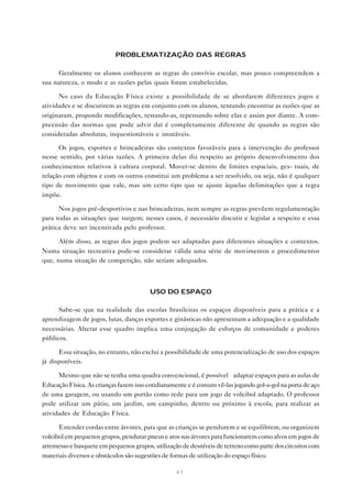 61
PROBLEMATIZAÇÃO DAS REGRAS
Geralmente os alunos conhecem as regras do convívio escolar, mas pouco compreendem a
sua natureza, o modo e as razões pelas quais foram estabelecidas.
No caso da Educação Física existe a possibilidade de se abordarem diferentes jogos e
atividades e se discutirem as regras em conjunto com os alunos, tentando encontrar as razões que as
originaram, propondo modificações, testando-as, repensando sobre elas e assim por diante. A com-
preensão das normas que pode advir daí é completamente diferente de quando as regras são
consideradas absolutas, inquestionáveis e imutáveis.
Os jogos, esportes e brincadeiras são contextos favoráveis para a intervenção do professor
nesse sentido, por várias razões. A primeira delas diz respeito ao próprio desenvolvimento dos
conhecimentos relativos à cultura corporal. Mover-se dentro de limites espaciais, ges- tuais, de
relação com objetos e com os outros constitui um problema a ser resolvido, ou seja, não é qualquer
tipo de movimento que vale, mas um certo tipo que se ajuste àquelas delimitações que a regra
impõe.
Nos jogos pré-desportivos e nas brincadeiras, nem sempre as regras prevêem regulamentação
para todas as situações que surgem; nesses casos, é necessário discutir e legislar a respeito e essa
prática deve ser incentivada pelo professor.
Além disso, as regras dos jogos podem ser adaptadas para diferentes situações e contextos.
Numa situação recreativa pode-se considerar válida uma série de movimentos e procedimentos
que, numa situação de competição, não seriam adequados.
USO DO ESPAÇO
Sabe-se que na realidade das escolas brasileiras os espaços disponíveis para a prática e a
aprendizagem de jogos, lutas, danças esportes e ginásticas não apresentam a adequação e a qualidade
necessárias. Alterar esse quadro implica uma conjugação de esforços de comunidade e poderes
públicos.
Essa situação, no entanto, não exclui a possibilidade de uma potencialização de uso dos espaços
já disponíveis.
Mesmo que não se tenha uma quadra convencional, é possível adaptar espaços para as aulas de
Educação Física. As crianças fazem isso cotidianamente e é comum vê-las jogando gol-a-gol na porta de aço
de uma garagem, ou usando um portão como rede para um jogo de voleibol adaptado. O professor
pode utilizar um pátio, um jardim, um campinho, dentro ou próximo à escola, para realizar as
atividades de Educação Física.
Estender cordas entre árvores, para que as crianças se pendurem e se equilibrem, ou organizem
voleibol em pequenos grupos, pendurar pneus e aros nas árvores para funcionarem como alvos em jogos de
arremesso e basquete em pequenos grupos, utilização de desníveis de terreno como parte dos circuitos com
materiais diversos e obstáculos são sugestões de formas de utilização do espaço físico.
 