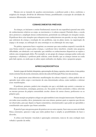 62
Mesmo em se tratando de quadras convencionais, o professor pode e deve, conforme a
exigência da situação, dividi-las de diferentes formas, possibilitando a execução de atividades de
natureza diferenciada, simultaneamente.
CONHECIMENTOS PRÉVIOS
As crianças, ao iniciarem o ensino fundamental, trazem de sua experiência pessoal uma série
de conhecimentos relativos ao corpo, ao movimento e à cultura corporal. Partindo disso, a escola
deve promover a ampliação desses conhecimentos, permitindo sua utilização em situações sociais.
O professor deve criar situações que coloquem esses conhecimentos em questão, ou seja, situações
que solicitem da criança a resolução de um problema, seja no plano motor, na organização do
espaço e do tempo, na utilização de uma estratégia ou na elaboração de uma regra.
Na prática, representa fazer o seguinte: ao constatar que uma conduta corporal é exercida de
uma forma estável e segura pelas crianças, o professor deve interferir, criando uma pequena
dificuldade, um obstáculo a ser superado, que mobilize os conhecimentos disponíveis ao sujeito e
solicite uma reorganização deles. Por exemplo: se um grupo de crianças consegue pular corda com
segurança e eficiência, o professor pode solicitar, como desafio, que as crianças entrem na corda
pelo lado oposto, ou ainda que os saltos sejam realizados em duplas, trios e pequenos grupos.
APRECIAÇÃO/CRÍTICA
Assistir a jogos de futebol, olimpíadas, apresentações de dança, capoeira, entre outros, é uma prática
muito corrente fora da escola; entretanto, dentro das aulas de Educação Física isso não acontece.
Ao se apreciarem essas diferentes manifestações da cultura corporal, o aluno poderá não só
aprender mais sobre corpo e movimento de uma determinada cultura, como também a valorizar
essas manifestações.
O professor, portanto, poderá criar situações em que a atividade seja assistir e comentar os
diferentes movimentos, estratégias, posturas, etc. Isso pode ser feito assistindo a vídeos, televisão
ou mesmo pessoas da própria comunidade escolar: alunos de outras classes, professores ou os
próprios pais.
Prestar atenção aos próprios colegas em ação também é uma situação interessante. O professor,
em todas essas ocasiões, deve, juntamente com seus alunos, pontuar quais os aspectos que devem
ser observados, para que depois se façam comentários, sistematizando o que pode ser aprendido e
contribuindo com aqueles que foram assistidos.
É possível que uma pessoa goste de praticar um ou outro esporte, fazer uma ou outra atividade
física; entretanto, apreciar é algo que todos podem fazer e amplia as possibilidades de lazer e
diversão.
A crítica está bastante vinculada à apreciação; entretanto, trata-se de uma avaliação mais
voltada à questão da mídia.
 