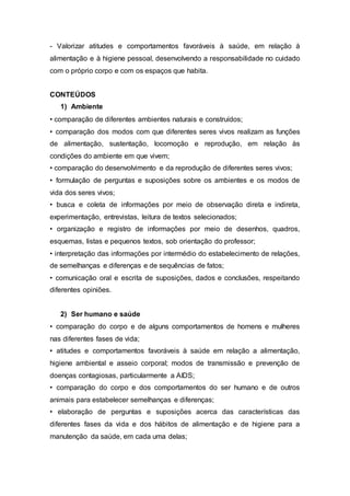 - Valorizar atitudes e comportamentos favoráveis à saúde, em relação à
alimentação e à higiene pessoal, desenvolvendo a responsabilidade no cuidado
com o próprio corpo e com os espaços que habita.
CONTEÚDOS
1) Ambiente
• comparação de diferentes ambientes naturais e construídos;
• comparação dos modos com que diferentes seres vivos realizam as funções
de alimentação, sustentação, locomoção e reprodução, em relação às
condições do ambiente em que vivem;
• comparação do desenvolvimento e da reprodução de diferentes seres vivos;
• formulação de perguntas e suposições sobre os ambientes e os modos de
vida dos seres vivos;
• busca e coleta de informações por meio de observação direta e indireta,
experimentação, entrevistas, leitura de textos selecionados;
• organização e registro de informações por meio de desenhos, quadros,
esquemas, listas e pequenos textos, sob orientação do professor;
• interpretação das informações por intermédio do estabelecimento de relações,
de semelhanças e diferenças e de sequências de fatos;
• comunicação oral e escrita de suposições, dados e conclusões, respeitando
diferentes opiniões.
2) Ser humano e saúde
• comparação do corpo e de alguns comportamentos de homens e mulheres
nas diferentes fases de vida;
• atitudes e comportamentos favoráveis à saúde em relação a alimentação,
higiene ambiental e asseio corporal; modos de transmissão e prevenção de
doenças contagiosas, particularmente a AIDS;
• comparação do corpo e dos comportamentos do ser humano e de outros
animais para estabelecer semelhanças e diferenças;
• elaboração de perguntas e suposições acerca das características das
diferentes fases da vida e dos hábitos de alimentação e de higiene para a
manutenção da saúde, em cada uma delas;
 