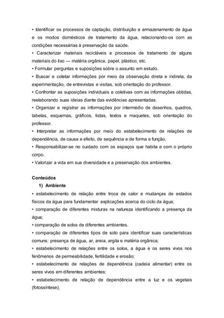 • Identificar os processos de captação, distribuição e armazenamento de água
e os modos domésticos de tratamento da água, relacionando-os com as
condições necessárias à preservação da saúde.
• Caracterizar materiais recicláveis e processos de tratamento de alguns
materiais do lixo — matéria orgânica, papel, plástico, etc.
• Formular perguntas e suposições sobre o assunto em estudo.
• Buscar e coletar informações por meio da observação direta e indireta, da
experimentação, de entrevistas e visitas, sob orientação do professor.
• Confrontar as suposições individuais e coletivas com as informações obtidas,
reelaborando suas ideias diante das evidências apresentadas.
• Organizar e registrar as informações por intermédio de desenhos, quadros,
tabelas, esquemas, gráficos, listas, textos e maquetes, sob orientação do
professor.
• Interpretar as informações por meio do estabelecimento de relações de
dependência, de causa e efeito, de sequência e de forma e função.
• Responsabilizar-se no cuidado com os espaços que habita e com o próprio
corpo.
• Valorizar a vida em sua diversidade e a preservação dos ambientes.
Conteúdos
1) Ambiente
• estabelecimento de relação entre troca de calor e mudanças de estados
físicos da água para fundamentar explicações acerca do ciclo da água;
• comparação de diferentes misturas na natureza identificando a presença da
água;
• comparação de solos de diferentes ambientes.
• comparação de diferentes tipos de solo para identificar suas características
comuns: presença de água, ar, areia, argila e matéria orgânica;
• estabelecimento de relações entre os solos, a água e os seres vivos nos
fenômenos de permeabilidade, fertilidade e erosão;
• estabelecimento de relações de dependência (cadeia alimentar) entre os
seres vivos em diferentes ambientes;
• estabelecimento de relação de dependência entre a luz e os vegetais
(fotossíntese);
 