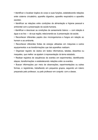 • Identificar e localizar órgãos do corpo e suas funções, estabelecendo relações
entre sistema circulatório, aparelho digestivo, aparelho respiratório e aparelho
excretor.
• Identificar as relações entre condições de alimentação e higiene pessoal e
ambiental com a preservação da saúde humana.
• Identificar e descrever as condições de saneamento básico — com relação à
água e ao lixo — de sua região, relacionando-as à preservação da saúde.
• Reconhecer diferentes papéis dos microrganismos e fungos em relação ao
homem e ao ambiente.
• Reconhecer diferentes fontes de energia utilizadas em máquinas e outros
equipamentos e as transformações que tais aparelhos realizam.
• Organizar registro de dados em textos informativos, tabelas, desenhos ou
maquetes, que melhor se ajustem à representação do tema estudado.
• Realizar registros de sequências de eventos em experimentos, identificando
etapas, transformações e estabelecendo relações entre os eventos.
• Buscar informações por meio de observações, experimentações ou outras
formas, e registrá-las, trabalhando em pequenos grupos, seguindo um roteiro
preparado pelo professor, ou pelo professor em conjunto com a classe.
 