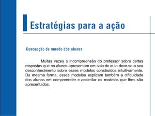 Muitas vezes a incompreensão do professor sobre certas respostas que os alunos apresentam em sala de aula deve-se a seu desconhecimento sobre esses modelos construídos intuitivamente. Da mesma forma, esses modelos explicam também a dificuldade dos alunos em compreender e assimilar os modelos que lhes são apresentados. 