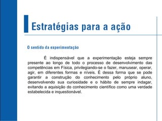 É indispensável que a experimentação esteja sempre presente ao longo de todo o processo de desenvolvimento das competências em Física, privilegiando-se o fazer, manusear, operar, agir, em diferentes formas e níveis. É dessa forma que se pode garantir a construção do conhecimento pelo próprio aluno, desenvolvendo sua curiosidade e o hábito de sempre indagar, evitando a aquisição do conhecimento científico como uma verdade estabelecida e inquestionável.  