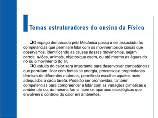 O espaço demarcado pela Mecânica passa a ser associado às competências que permitem lidar com os movimentos de coisas que observamos, identificando as causas desses movimentos, sejam carros, aviões, animais, objetos que caem, ou até mesmo as águas do rio ou o movimento do ar. O estudo do calor será importante para desenvolver competências que permitam  lidar com fontes de energia, processos e propriedades térmicas de diferentes materiais, permitindo escolher aqueles mais adequados a cada tarefa. Poderão ser promovidas, também, competências para compreender e lidar com as variações climáticas e ambientais ou, da mesma forma, com os aparatos tecnológicos que envolvem o controle do calor em ambientes. 
