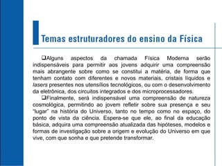 Alguns aspectos da chamada Física Moderna serão indispensáveis para permitir aos jovens adquirir uma compreensão mais abrangente sobre como se constitui a matéria, de forma que tenham contato com diferentes e novos materiais, cristais líquidos e  lasers  presentes nos utensílios tecnológicos, ou com o desenvolvimento da eletrônica, dos circuitos integrados e dos microprocessadores. Finalmente, será indispensável uma compreensão de natureza cosmológica, permitindo ao jovem refletir sobre sua presença e seu “lugar” na história do Universo, tanto no tempo como no espaço, do ponto de vista da ciência. Espera-se que ele, ao final da educação básica, adquira uma compreensão atualizada das hipóteses, modelos e formas de investigação sobre a origem e evolução do Universo em que vive, com que sonha e que pretende transformar. 