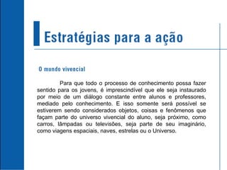 Para que todo o processo de conhecimento possa fazer sentido para os jovens, é imprescindível que ele seja instaurado por meio de um diálogo constante entre alunos e professores, mediado pelo conhecimento. E isso somente será possível se estiverem sendo considerados objetos, coisas e fenômenos que façam parte do universo vivencial do aluno, seja próximo, como carros, lâmpadas ou televisões, seja parte de seu imaginário, como viagens espaciais, naves, estrelas ou o Universo. 