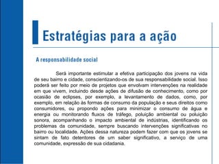 Será importante estimular a efetiva participação dos jovens na vida de seu bairro e cidade, conscientizando-os de sua responsabilidade social. Isso poderá ser feito por meio de projetos que envolvam intervenções na realidade em que vivem, incluindo desde ações de difusão de conhecimento, como por ocasião de eclipses, por exemplo, a levantamento de dados, como, por exemplo, em relação às formas de consumo da população e seus direitos como consumidores, ou propondo ações para minimizar o consumo de água e energia ou monitorando fluxos de tráfego, poluição ambiental ou poluição sonora, acompanhando o impacto ambiental de indústrias, identificando os problemas da comunidade, sempre buscando intervenções significativas no bairro ou localidade. Ações dessa natureza podem fazer com que os jovens se sintam de fato detentores de um saber significativo, a serviço de uma comunidade, expressão de sua cidadania.  