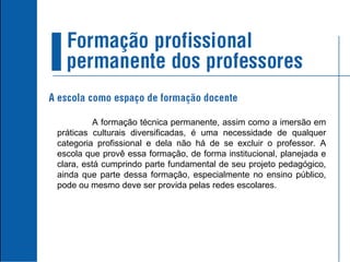 A formação técnica permanente, assim como a imersão em práticas culturais diversificadas, é uma necessidade de qualquer categoria profissional e dela não há de se excluir o professor. A escola que provê essa formação, de forma institucional, planejada e clara, está cumprindo parte fundamental de seu projeto pedagógico, ainda que parte dessa formação, especialmente no ensino público, pode ou mesmo deve ser provida pelas redes escolares. 