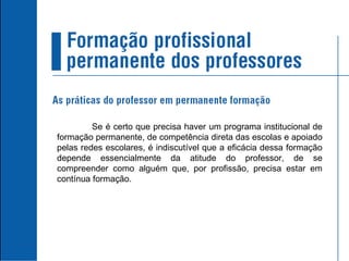 Se é certo que precisa haver um programa institucional de formação permanente, de competência direta das escolas e apoiado pelas redes escolares, é indiscutível que a eficácia dessa formação depende essencialmente da atitude do professor, de se compreender como alguém que, por profissão, precisa estar em contínua formação. 