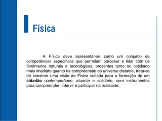 A Física deve apresentar-se como um conjunto de competências específicas que permitam perceber e lidar com os fenômenos naturais e tecnológicos, presentes tanto no cotidiano mais imediato quanto na compreensão do universo distante, trata-se de construir uma visão da Física voltada para a formação de um  cidadão  contemporâneo, atuante e solidário, com instrumentos para compreender, intervir e participar na realidade. 