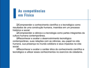 Compreender o conhecimento científico e o tecnológico como resultados de uma construção humana, inseridos em um processo histórico e social. Compreender a ciência e a tecnologia como partes integrantes da cultura humana contemporânea. Reconhecer e avaliar o desenvolvimento tecnológico contemporâneo, suas relações com as ciências, seu papel na vida humana, sua presença no mundo cotidiano e seus impactos na vida social. Reconhecer e avaliar o caráter ético do conhecimento científico e tecnológico e utilizar esses conhecimentos no exercício da cidadania. 