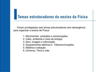 Foram privilegiados seis temas estruturadores com abrangência para organizar o ensino de Física: 1. Movimentos: variações e conservações 2. Calor, ambiente e usos de energia 3. Som, imagem e informação 4. Equipamentos elétricos e  Telecomunicações 5. Matéria e radiação 6. Universo, Terra e vida 