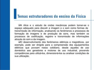 A ótica e o estudo de ondas mecânicas podem tornar-se o espaço adequado para discutir a imagem e o som como formas de  transmissão de informação, analisando os fenômenos e processos de formação de imagens e de produção de sons, mas também os processos de codificação, registro e transmissão de informações através do som e da imagem. O desenvolvimento dos fenômenos elétricos e magnéticos, por exemplo, pode ser dirigido para a compreensão dos equipamentos elétricos que povoam nosso cotidiano, desde aqueles de uso doméstico aos geradores e motores de uso industrial, provendo competências para utilizá-los, dimensioná-los ou analisar condições de sua utilização. 