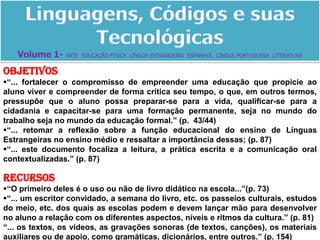 Linguagens, Códigos e suas TecnológicasVolume 1- ARTE  EDUCAÇÃO FÍSICA  LÍNGUA ESTRANGEIRA  ESPANHOL  LÍNGUA PORTUGUESA  LITERATURAObjetivos“... fortalecer o compromisso de empreender uma educação que propicie ao aluno viver e compreender de forma crítica seu tempo, o que, em outros termos, pressupõe que o aluno possa preparar-se para a vida, qualificar-se para a cidadania e capacitar-se para uma formação permanente, seja no mundo do trabalho seja no mundo da educação formal.” (p.  43/44)