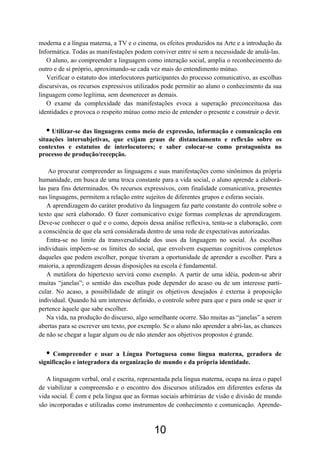 moderna e a língua materna, a TV e o cinema, os efeitos produzidos na Arte e a introdução da
Informática. Todas as manifestações podem conviver entre si sem a necessidade de anulá-las.
O aluno, ao compreender a linguagem como interação social, amplia o reconhecimento do
outro e de si próprio, aproximando-se cada vez mais do entendimento mútuo.
Verificar o estatuto dos interlocutores participantes do processo comunicativo, as escolhas
discursivas, os recursos expressivos utilizados pode permitir ao aluno o conhecimento da sua
linguagem como legítima, sem desmerecer as demais.
O exame da complexidade das manifestações evoca a superação preconceituosa das
identidades e provoca o respeito mútuo como meio de entender o presente e construir o devir.
• Utilizar-se das linguagens como meio de expressão, informação e comunicação em
situações intersubjetivas, que exijam graus de distanciamento e reflexão sobre os
contextos e estatutos de interlocutores; e saber colocar-se como protagonista no
processo de produção/recepção.
Ao procurar compreender as linguagens e suas manifestações como sinônimos da própria
humanidade, em busca de uma troca constante para a vida social, o aluno aprende a elaborá-
las para fins determinados. Os recursos expressivos, com finalidade comunicativa, presentes
nas linguagens, permitem a relação entre sujeitos de diferentes grupos e esferas sociais.
A aprendizagem do caráter produtivo da linguagem faz parte constante do controle sobre o
texto que será elaborado. O fazer comunicativo exige formas complexas de aprendizagem.
Deve-se conhecer o quê e o como, depois dessa análise reflexiva, tenta-se a elaboração, com
a consciência de que ela será considerada dentro de uma rede de expectativas autorizadas.
Entra-se no limite da transversalidade dos usos da linguagem no social. Às escolhas
individuais impõem-se os limites do social, que envolvem esquemas cognitivos complexos
daqueles que podem escolher, porque tiveram a oportunidade de aprender a escolher. Para a
maioria, a aprendizagem dessas disposições na escola é fundamental.
A metáfora do hipertexto servirá como exemplo. A partir de uma idéia, podem-se abrir
muitas “janelas”; o sentido das escolhas pode depender do acaso ou de um interesse parti-
cular. No acaso, a possibilidade de atingir os objetivos desejados é externa à proposição
individual. Quando há um interesse definido, o controle sobre para que e para onde se quer ir
pertence àquele que sabe escolher.
Na vida, na produção do discurso, algo semelhante ocorre. São muitas as “janelas” a serem
abertas para se escrever um texto, por exemplo. Se o aluno não aprender a abri-las, as chances
de não se chegar a lugar algum ou de não atender aos objetivos propostos é grande.
• Compreender e usar a Língua Portuguesa como língua materna, geradora de
significação e integradora da organização de mundo e da própria identidade.
A linguagem verbal, oral e escrita, representada pela língua materna, ocupa na área o papel
de viabilizar a compreensão e o encontro dos discursos utilizados em diferentes esferas da
vida social. É com e pela língua que as formas sociais arbitrárias de visão e divisão de mundo
são incorporadas e utilizadas como instrumentos de conhecimento e comunicação. Aprende-
10
 